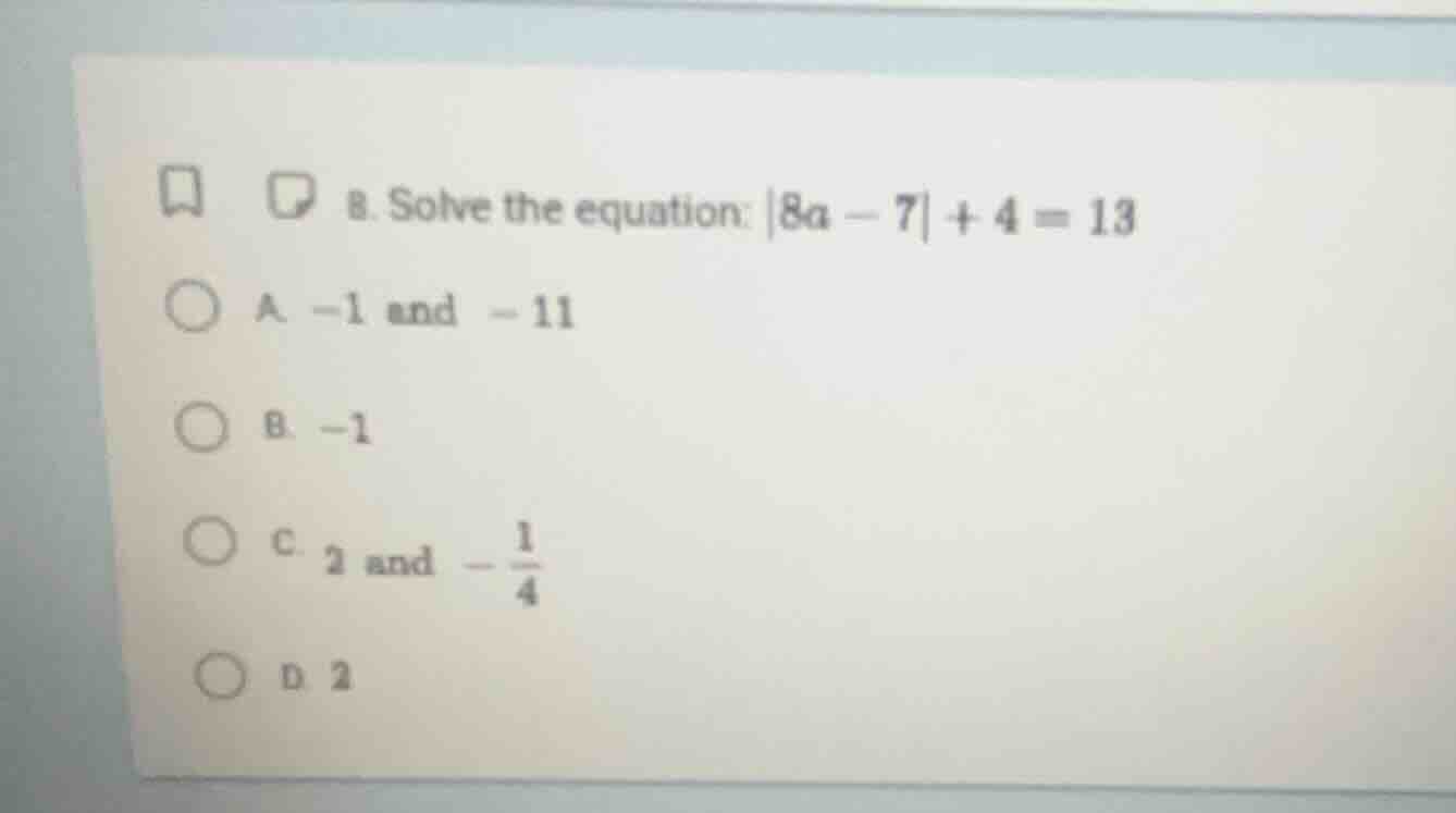 8. solve the equation: |8a - 7| + 4 = 13 a. -1 and -11 b. -1 c. 2 and -…