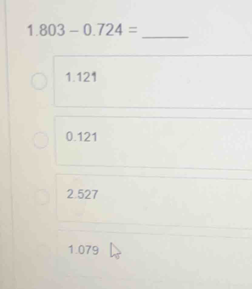 1.803 - 0.724 = ______ 1.121 0.121 2.527 1.079