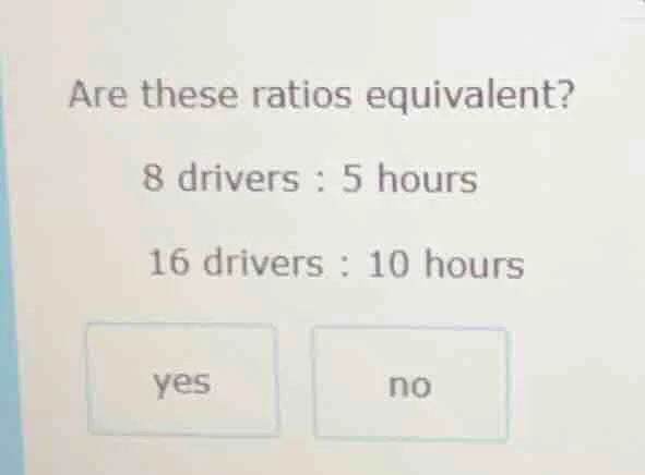 are these ratios equivalent? 8 drivers : 5 hours 16 drivers : 10 hours …