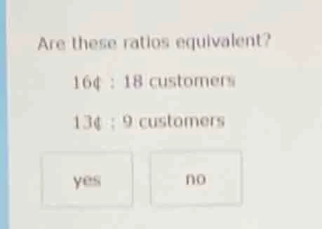 are these ratios equivalent? 16¢ : 18 customers 13¢ : 9 customers yes no