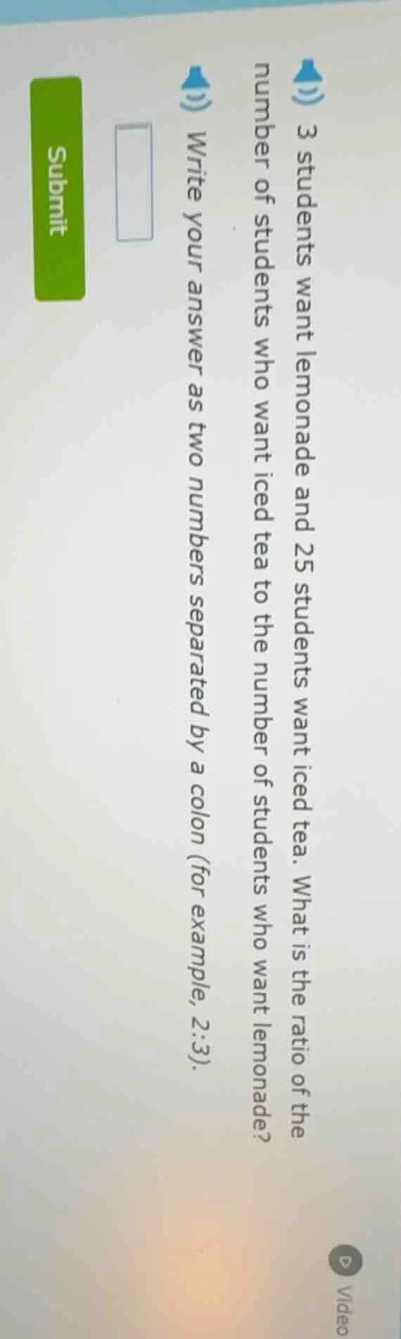 3 students want lemonade and 25 students want iced tea. what is the rat…