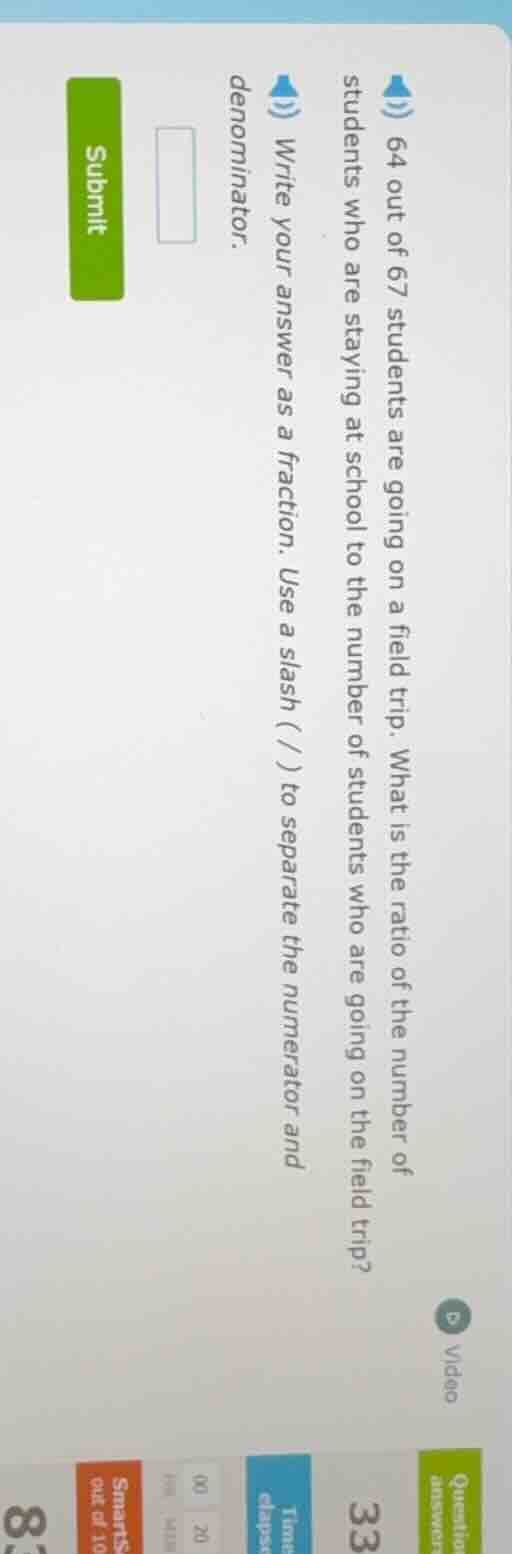 64 out of 67 students are going on a field trip. what is the ratio of t…