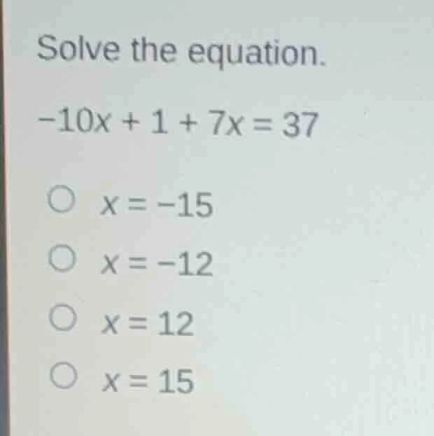 solve the equation. -10x + 1 + 7x = 37 x = -15 x = -12 x = 12 x = 15