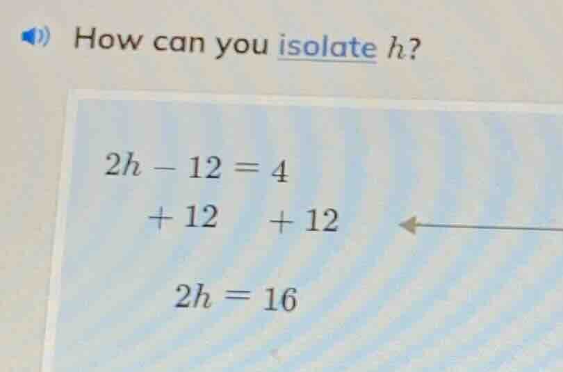 how can you isolate h? 2h - 12 = 4 + 12 + 12 2h = 16