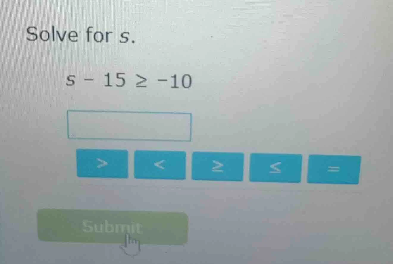 solve for s. $s - 15 \\geq -10$