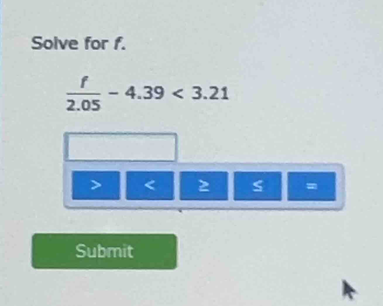 solve for f. \\(\\frac{f}{2.05} - 4.39 < 3.21\\)