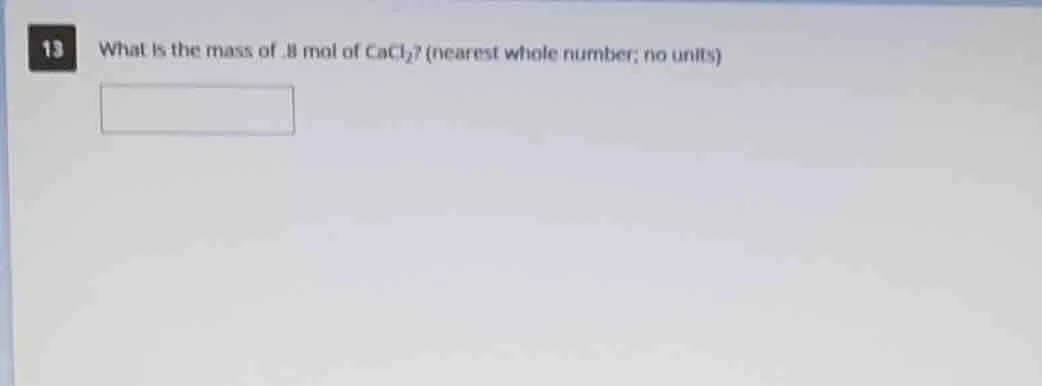 13 what is the mass of .8 mol of cacl₂? (nearest whole number; no units)