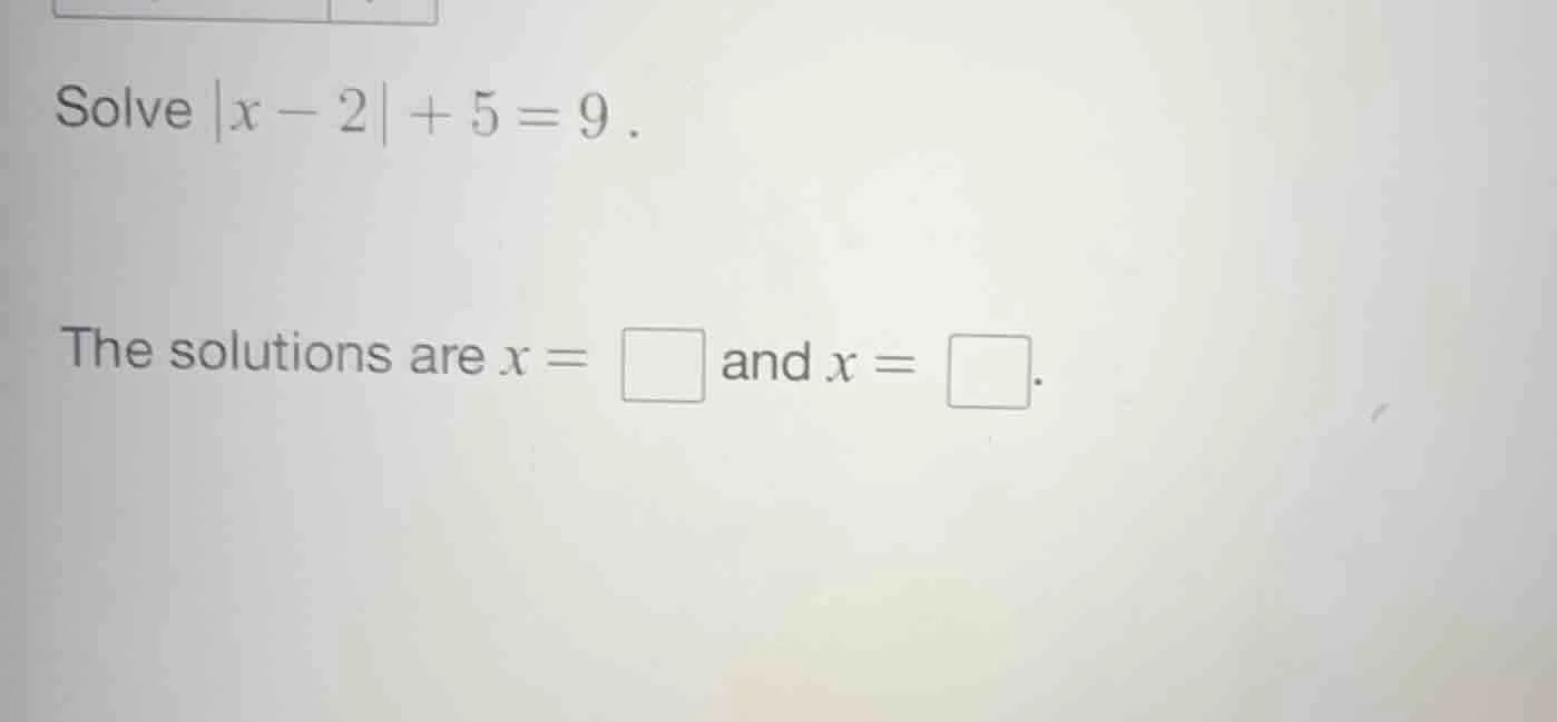solve $|x - 2| + 5 = 9$. the solutions are $x = \\square$ and $x = \\sq…
