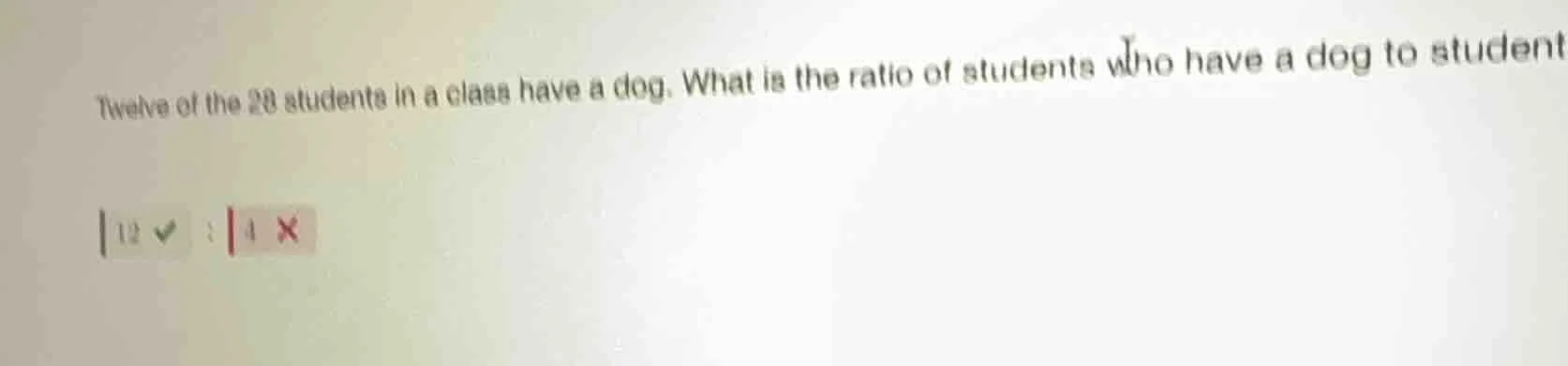 twelve of the 28 students in a class have a dog. what is the ratio of s…