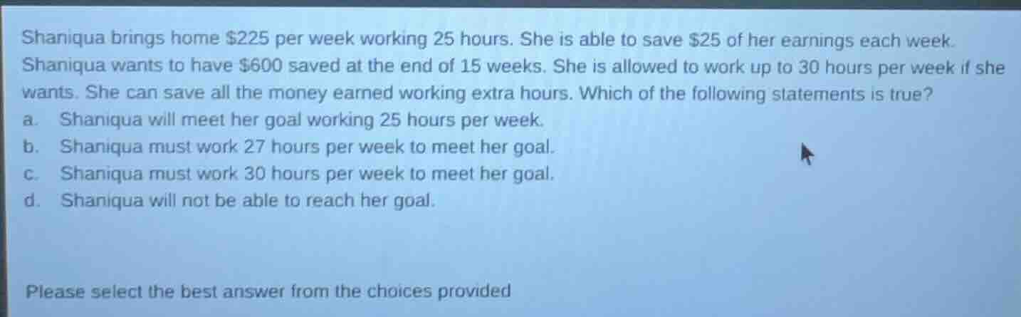 shaniqua brings home $225 per week working 25 hours. she is able to sav…