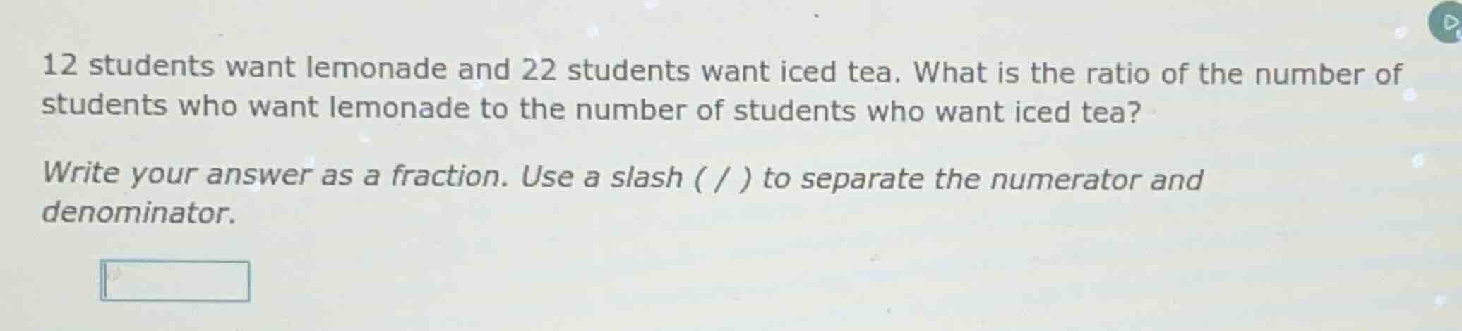 12 students want lemonade and 22 students want iced tea. what is the ra…