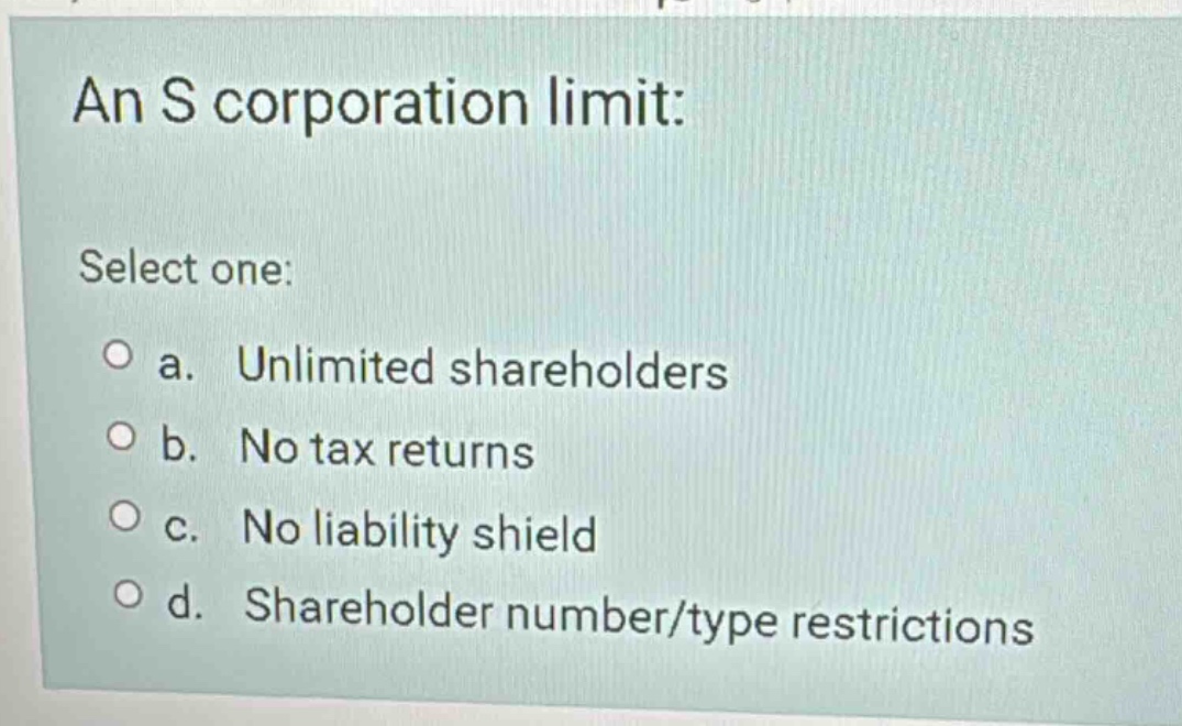 an s corporation limit: select one: a. unlimited shareholders b. no tax…