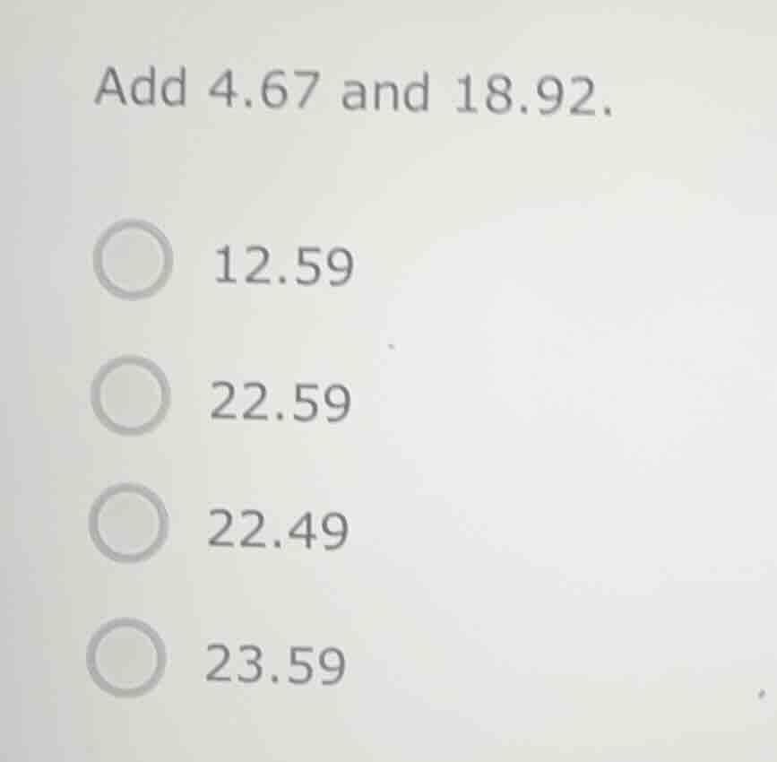 add 4.67 and 18.92. 12.59 22.59 22.49 23.59
