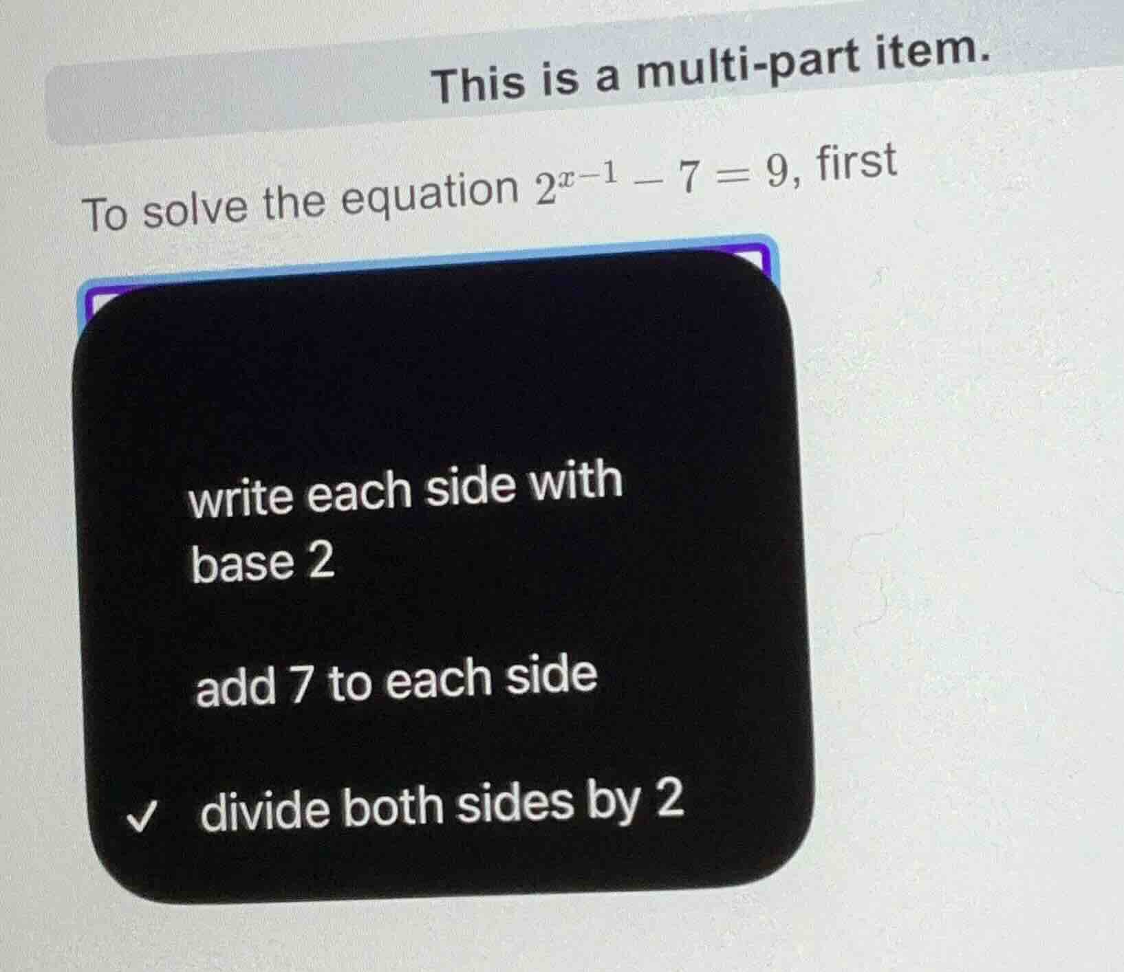 this is a multi - part item. to solve the equation $2^{x - 1}-7 = 9$, f…