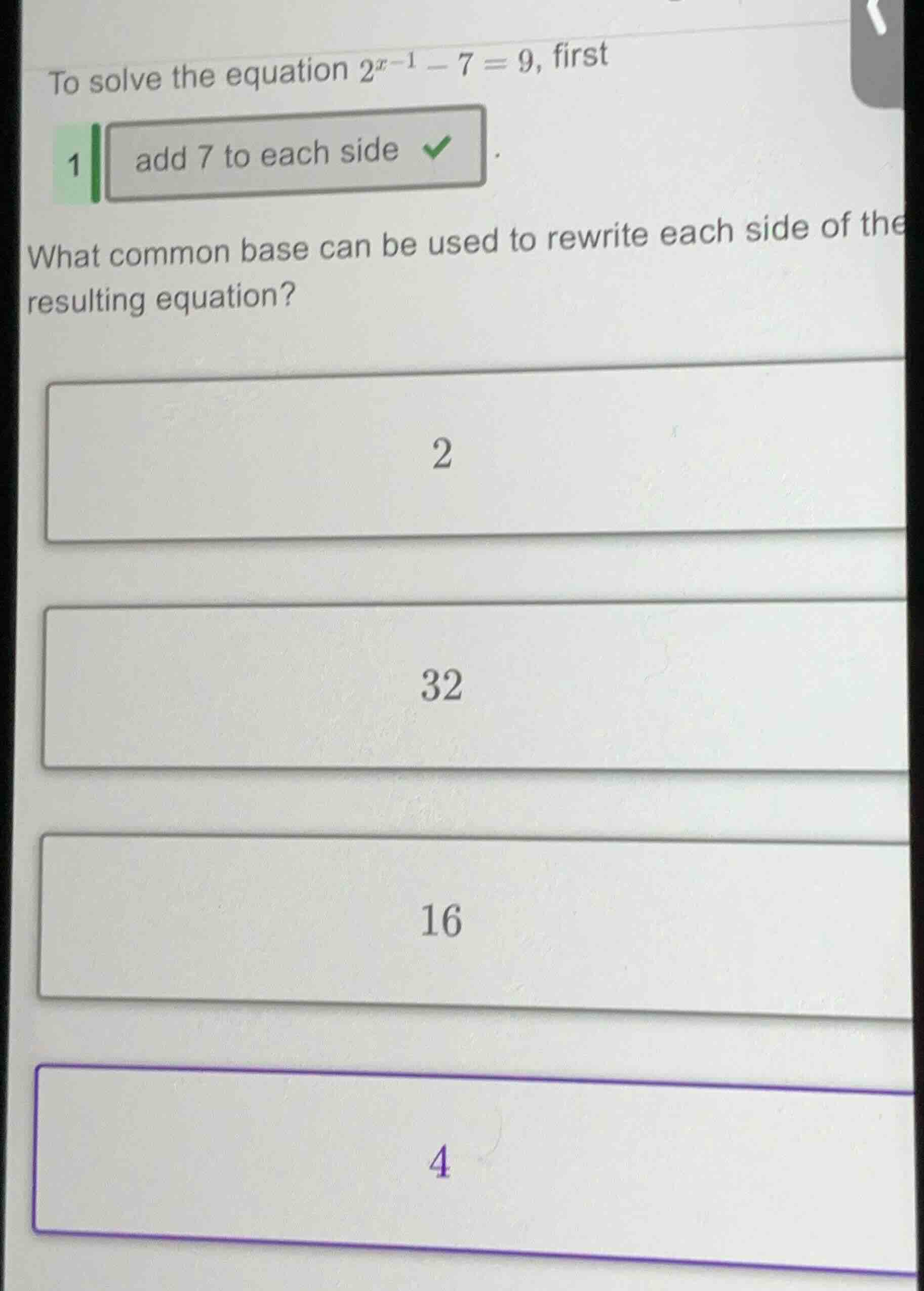 to solve the equation $2^{x - 1}-7 = 9$, first 1 add 7 to each side wha…