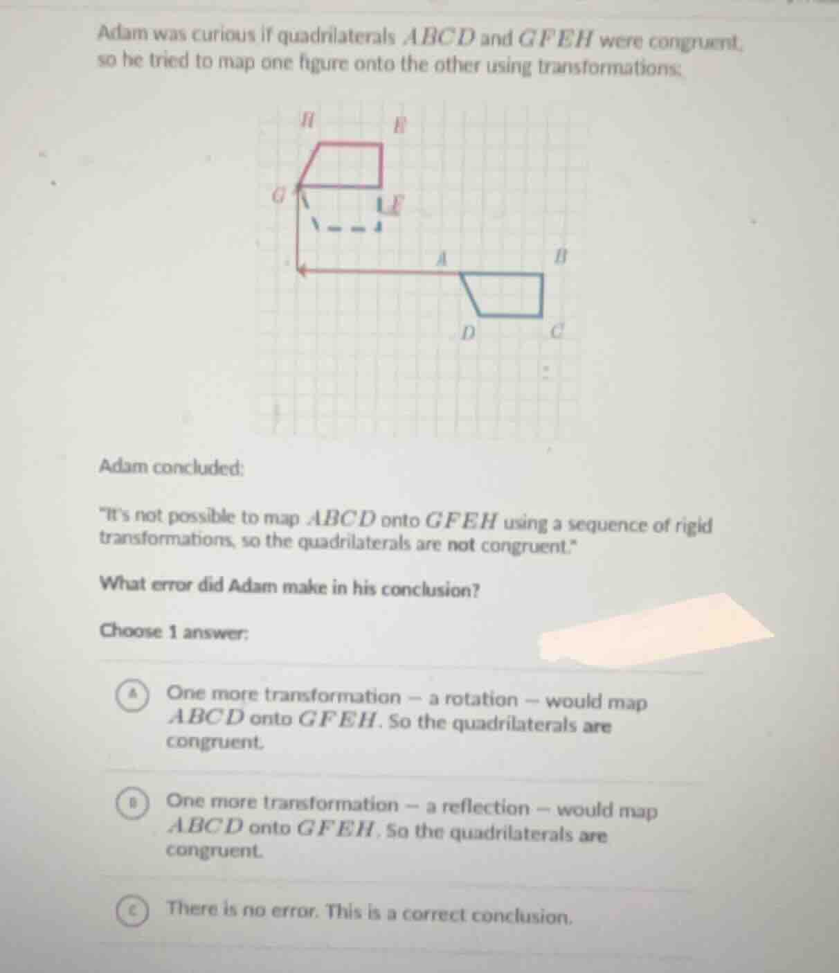 adam was curious if quadrilaterals (abcd) and (gfeh) were congruent, so…