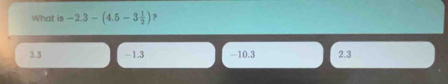what is $-2.3 - \\left(4.5 - 3\\frac{1}{2}\ ight)$? -3.3 -1.3 -10.3 2.3
