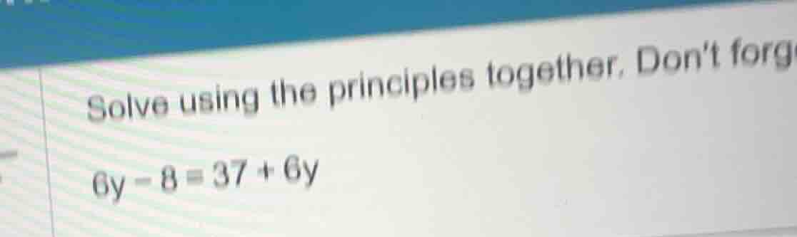 solve using the principles together. dont forg 6y - 8 = 37 + 6y