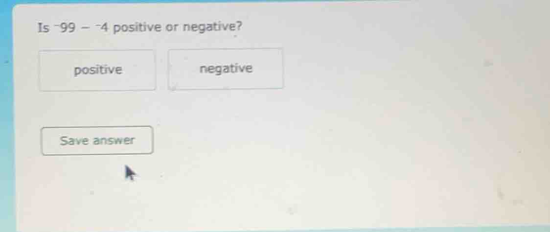 is -99 - -4 positive or negative? positive negative save answer