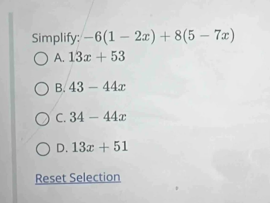 simplify: $-6(1 - 2x) + 8(5 - 7x)$ a. $13x + 53$ b. $43 - 44x$ c. $34 -…