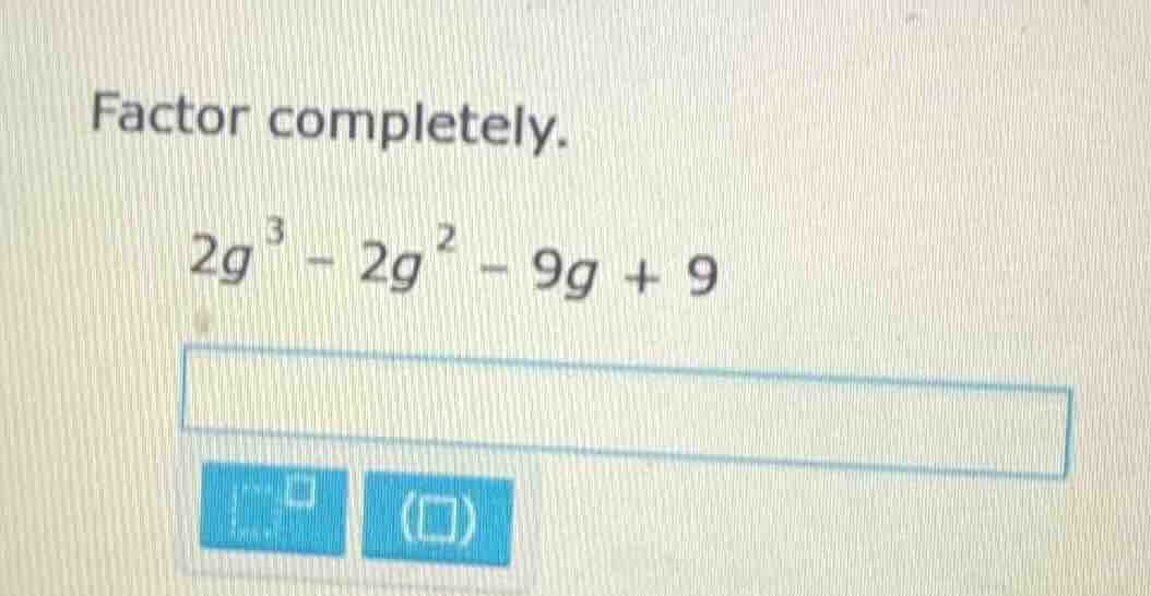 factor completely. $2g^3 - 2g^2 - 9g + 9$