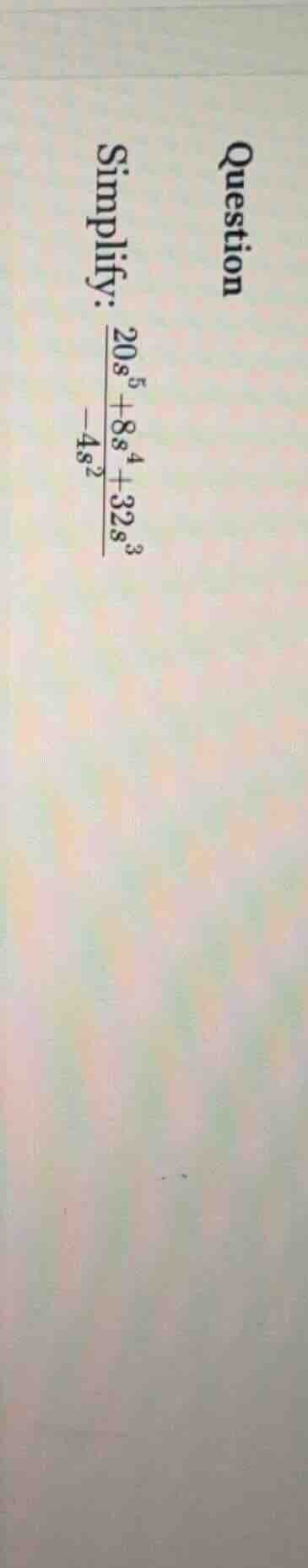question simplify: (\frac{20s^{5} + 8s^{4} + 32s^{3}}{-4s^{2}})