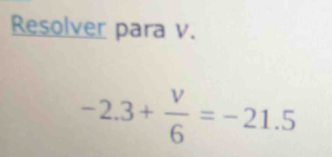resolver para v. -2.3 + \\frac{v}{6} = -21.5