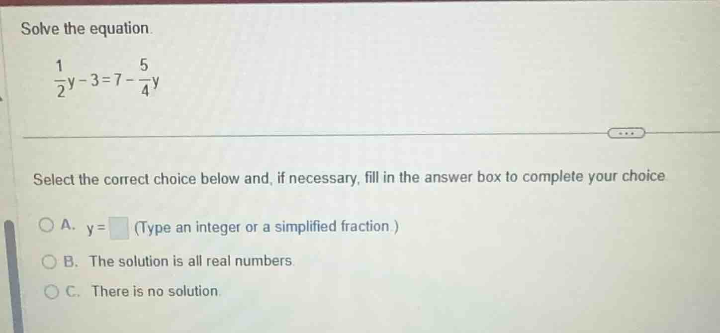 solve the equation. \\(\frac{1}{2}y - 3 = 7 - \frac{5}{4}y\\) select th…