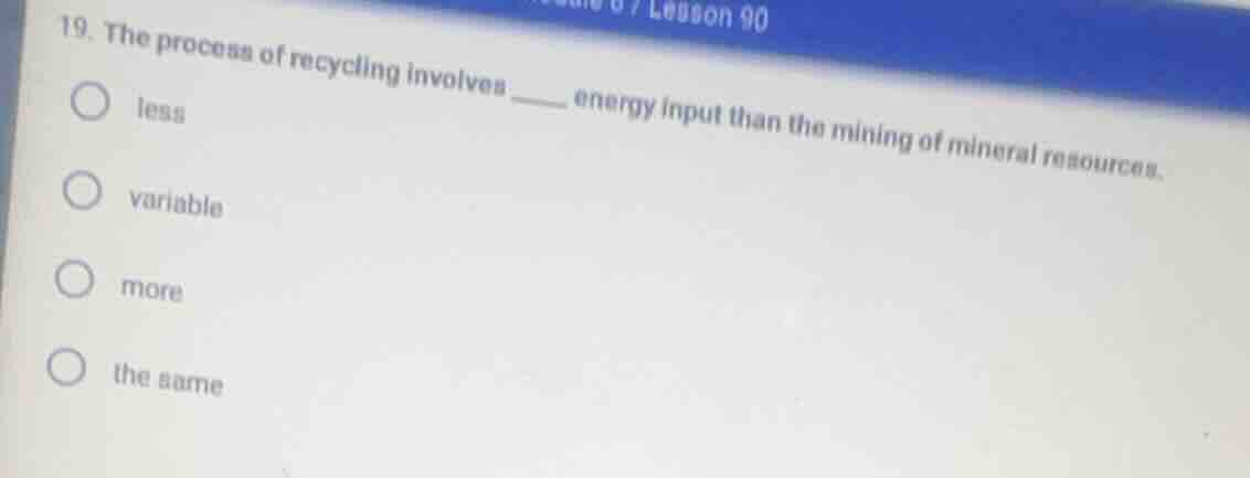 19. the process of recycling involves ____ energy input than the mining…