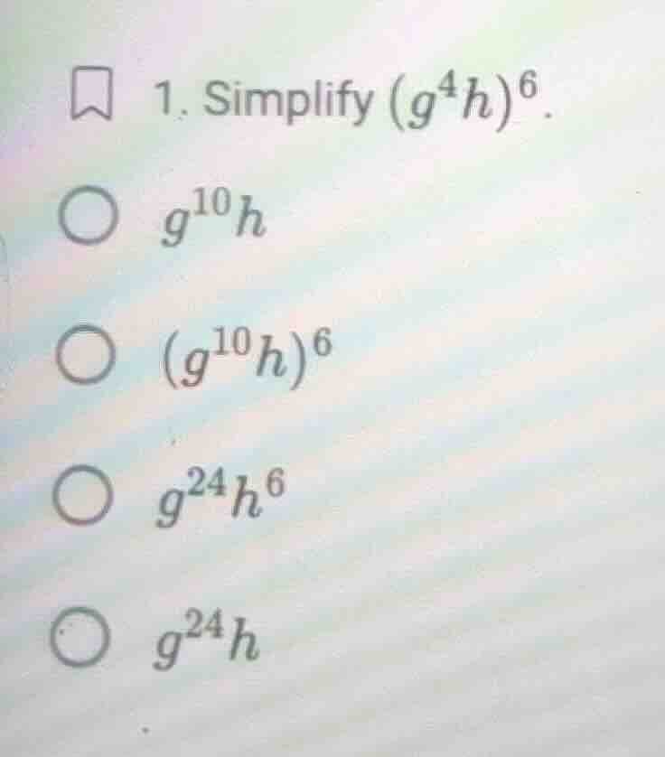 1. simplify $(g^4h)^6$. $\\bigcirc$ $g^{10}h$ $\\bigcirc$ $(g^{10}h)^6$…