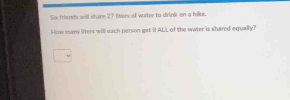 six friends will share 27 liters of water to drink on a hike. how many …
