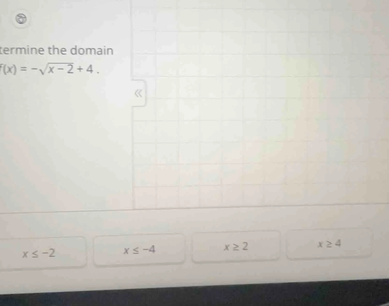 termine the domain f(x) = -sqrt{x - 2} + 4 . x ≤ -2 x ≤ -4 x ≥ 2 x ≥ 4