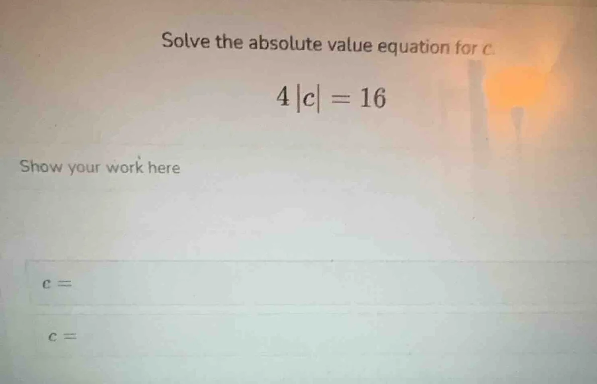 solve the absolute value equation for c. $4|c| = 16$ show your work her…