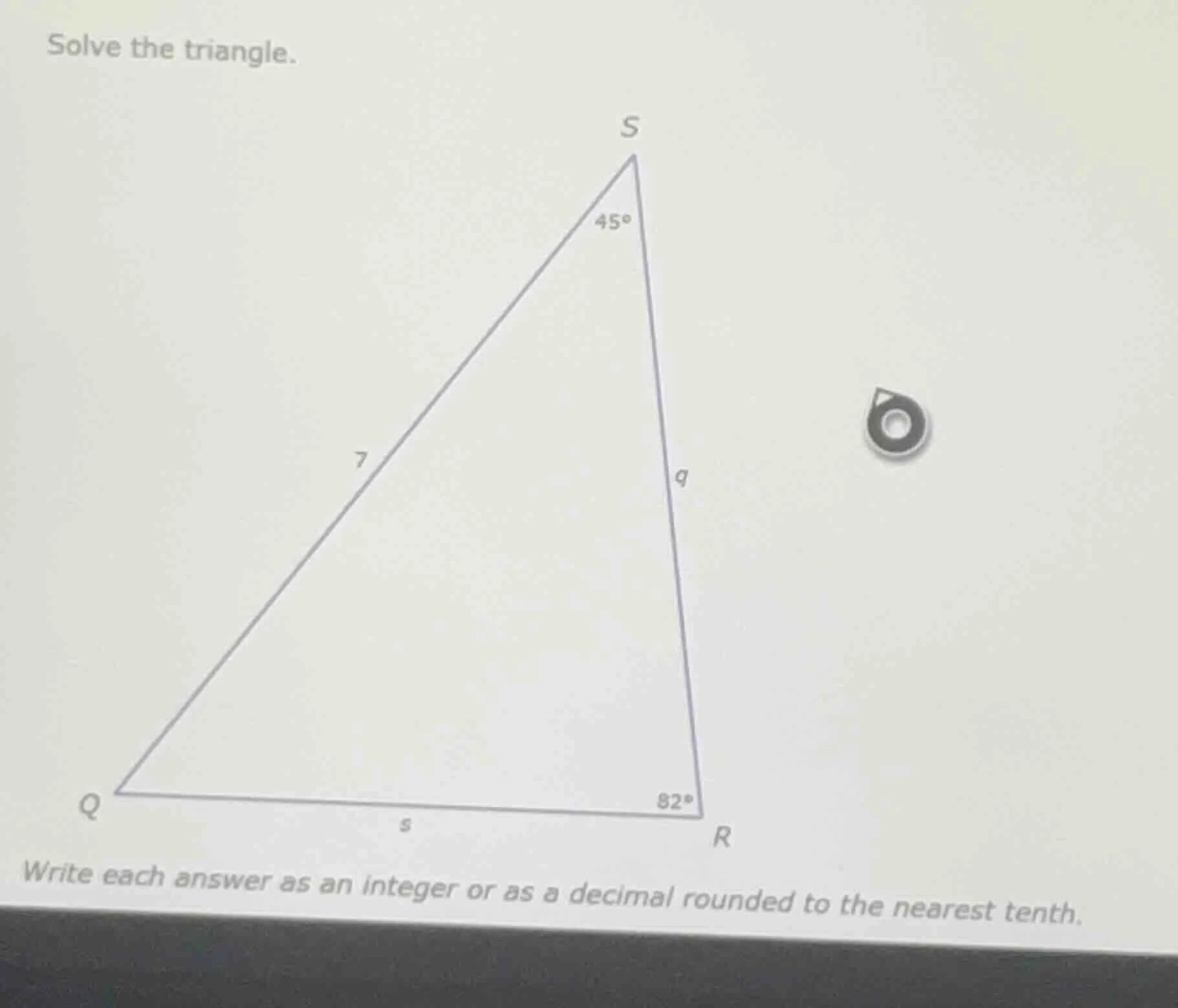 solve the triangle. write each answer as an integer or as a decimal rou…