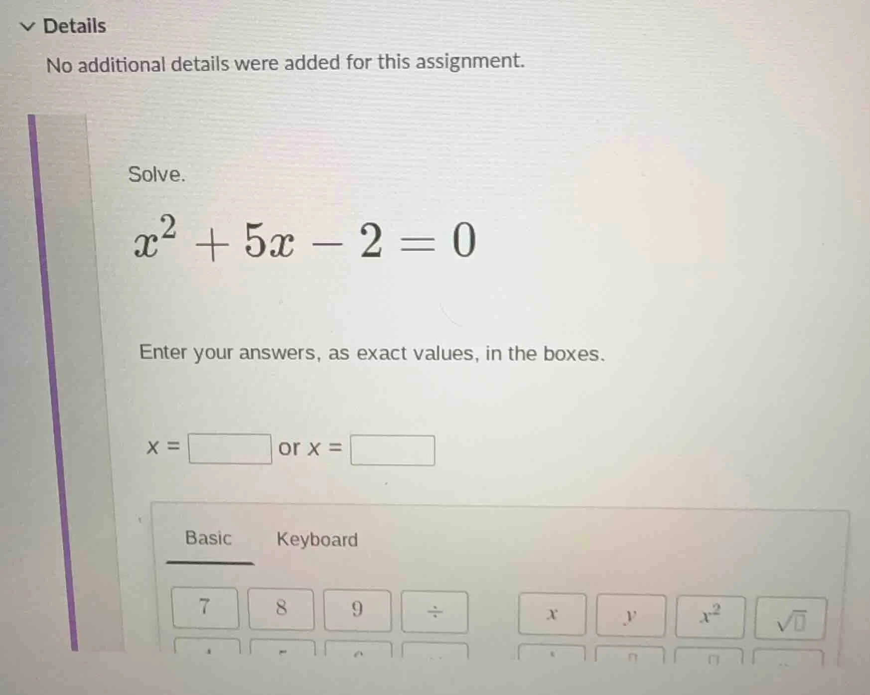solve. $x^2 + 5x - 2 = 0$ enter your answers, as exact values, in the b…