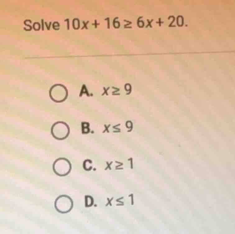 solve $10x + 16 geq 6x + 20$. a. $x geq 9$ b. $x leq 9$ c. $x geq 1$ d.…