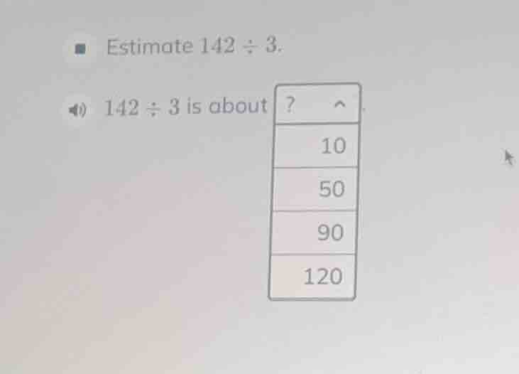 estimate 142 ÷ 3. 142 ÷ 3 is about? 10 50 90 120