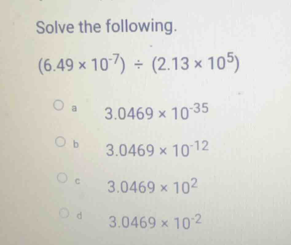 solve the following. (6.49 × 10⁻⁷) ÷ (2.13 × 10⁵) a 3.0469 × 10⁻³⁵ b 3.…