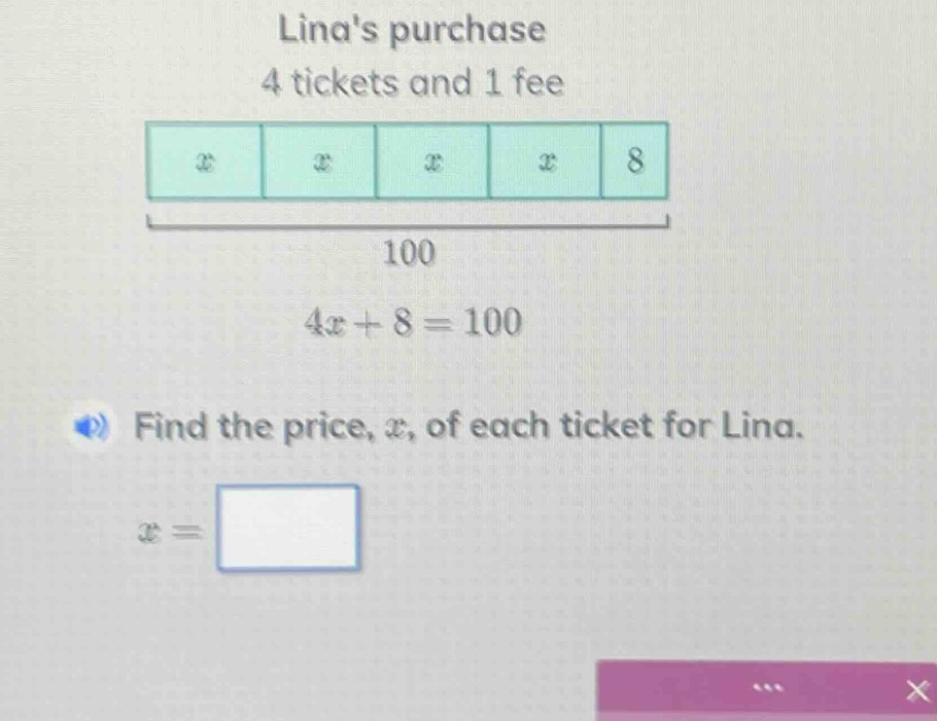 linas purchase 4 tickets and 1 fee 4x + 8 = 100 find the price, x, of e…