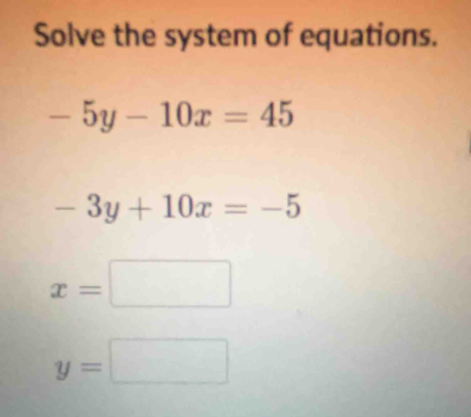 solve the system of equations. -5y - 10x = 45 -3y + 10x = -5 x = y =