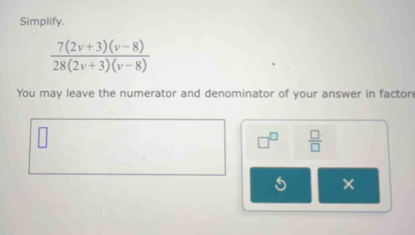 simplify.\\( \\frac{7(2v + 3)(v - 8)}{28(2v + 3)(v - 8)} \\)you may lea…
