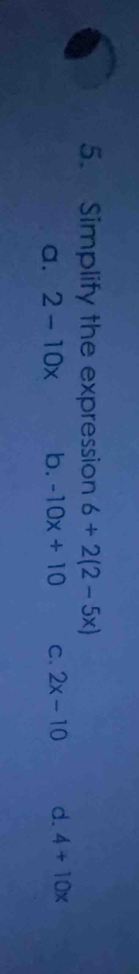 5. simplify the expression 6 + 2(2 - 5x) a. 2 - 10x b. -10x + 10 c. 2x …