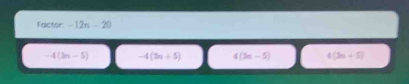factor: -12n - 20 -4(3n - 5) -4(3n + 5) 4(3n - 5) 4(3n + 5)