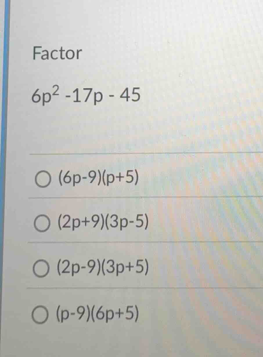 factor $6p^2 -17p - 45$ $\\bigcirc$ $(6p-9)(p+5)$ $\\bigcirc$ $(2p+9)(3…