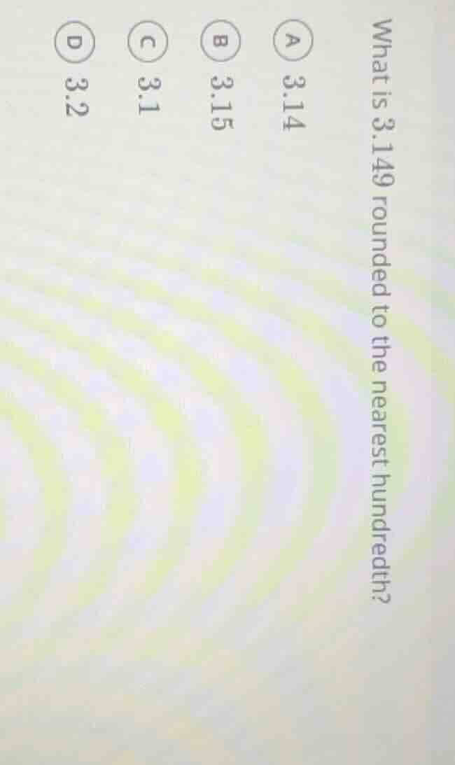 what is 3.149 rounded to the nearest hundredth? a 3.14 b 3.15 c 3.1 d 3…