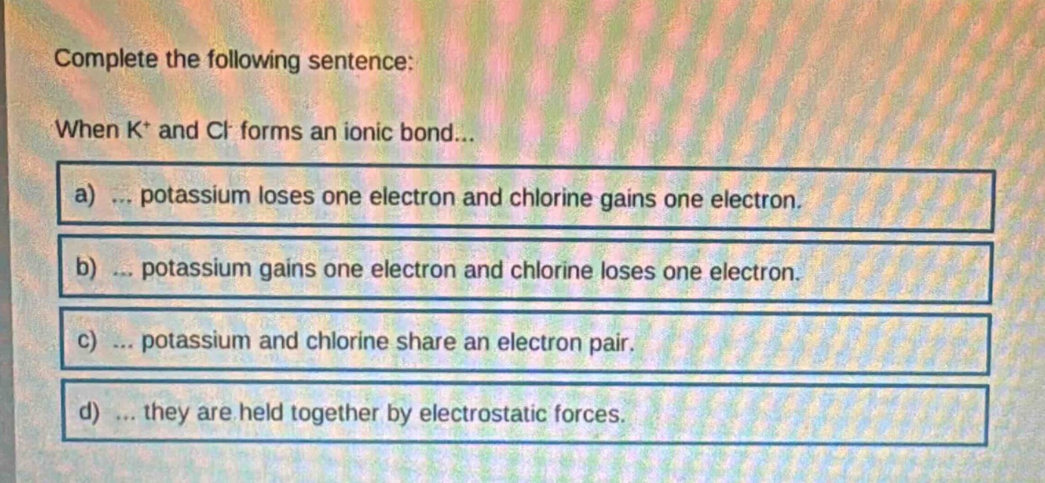 complete the following sentence: when k⁺ and cl⁻ forms an ionic bond...…