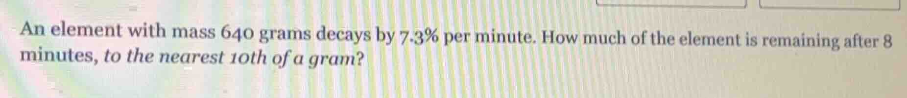 an element with mass 640 grams decays by 7.3% per minute. how much of t…