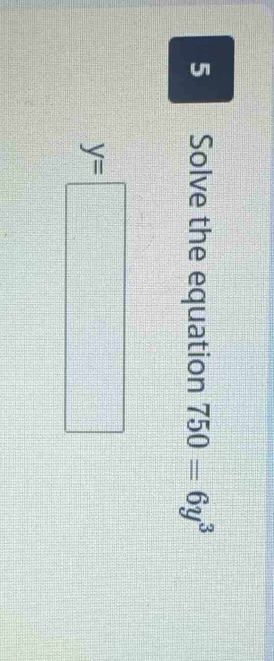 5 solve the equation 750 = 6y³, y =