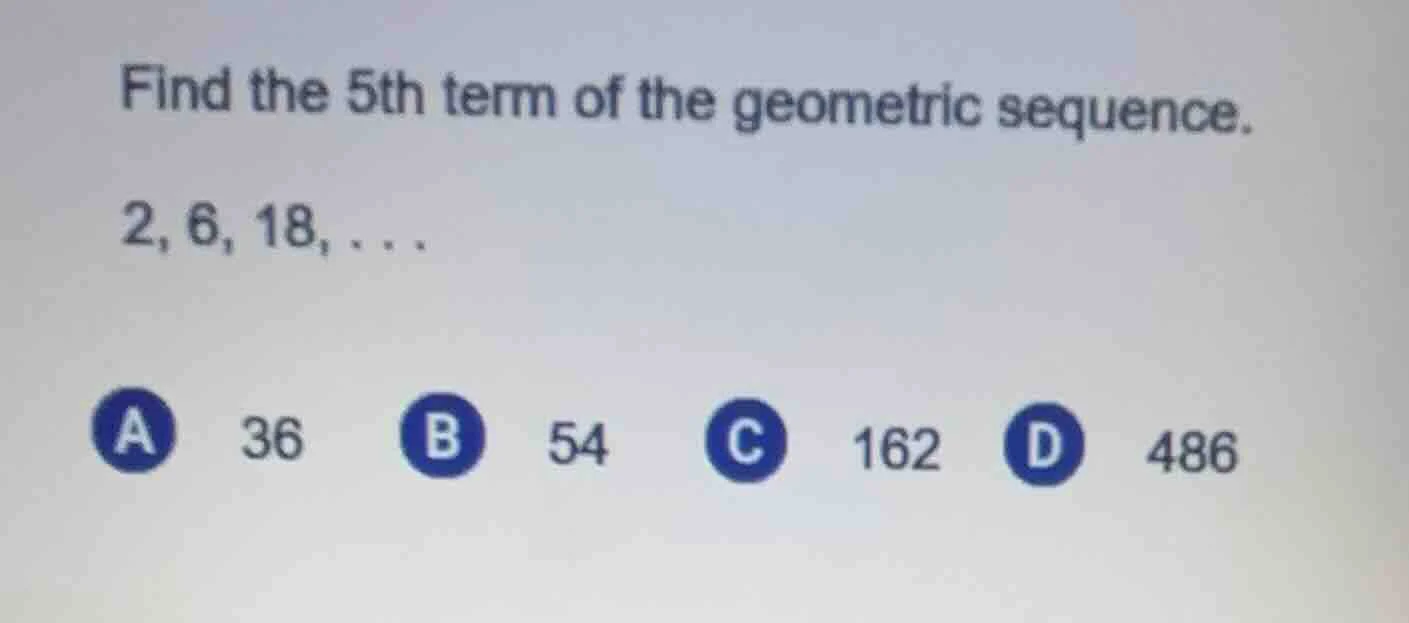 find the 5th term of the geometric sequence. 2, 6, 18,... a 36 b 54 c 1…