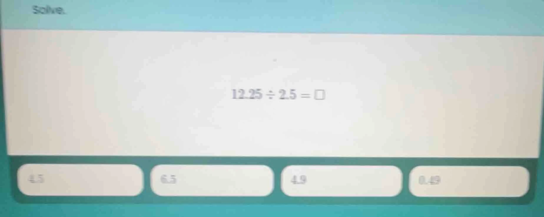solve. 12.25 ÷ 2.5 = □ 4.5 6.5 4.9 0.49